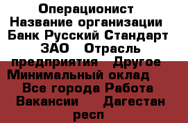 Операционист › Название организации ­ Банк Русский Стандарт, ЗАО › Отрасль предприятия ­ Другое › Минимальный оклад ­ 1 - Все города Работа » Вакансии   . Дагестан респ.